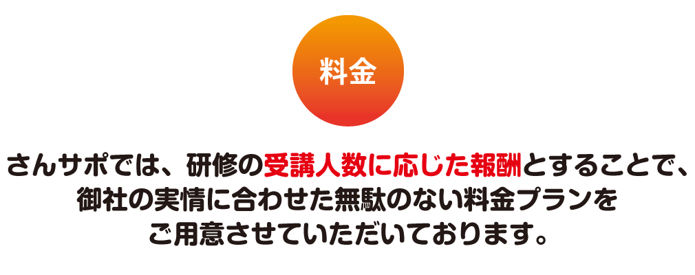 料金 さんサポでは、研修の受講人数に応じた報酬とすることで、御社の実情に合わせた無駄のない料金プランをご用意させていただいております。